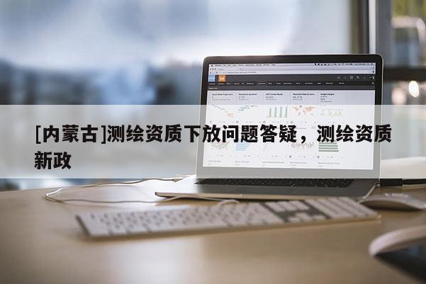 [內蒙古]測繪資質下放問題答疑，測繪資質新政