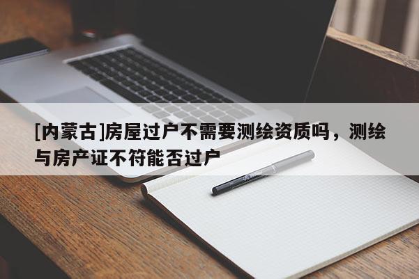 [內蒙古]房屋過戶不需要測繪資質嗎，測繪與房產證不符能否過戶