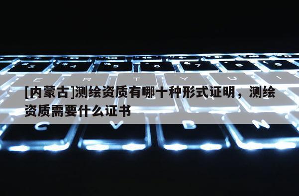 [內(nèi)蒙古]測(cè)繪資質(zhì)有哪十種形式證明，測(cè)繪資質(zhì)需要什么證書