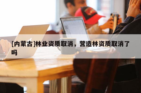 [內蒙古]林業資質取消，營造林資質取消了嗎