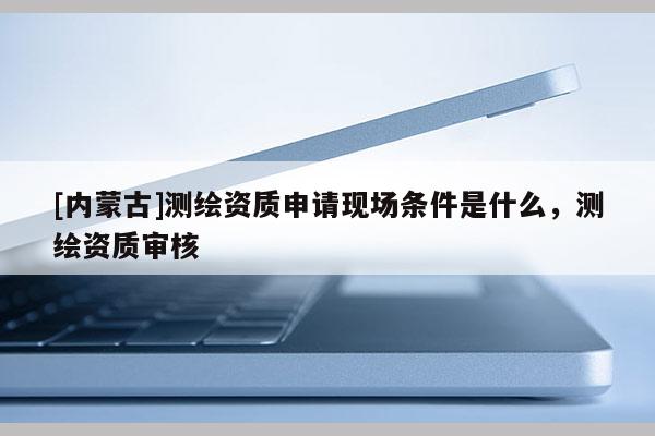 [內蒙古]測繪資質申請現場條件是什么，測繪資質審核