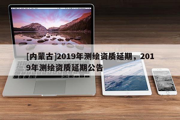 [內蒙古]2019年測繪資質延期，2019年測繪資質延期公告