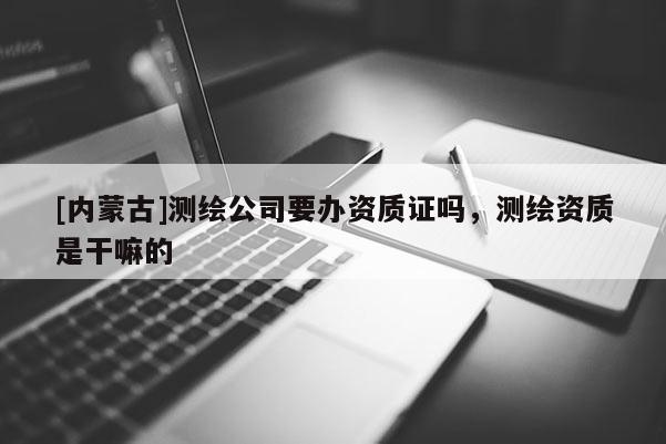 [內(nèi)蒙古]測(cè)繪公司要辦資質(zhì)證嗎，測(cè)繪資質(zhì)是干嘛的