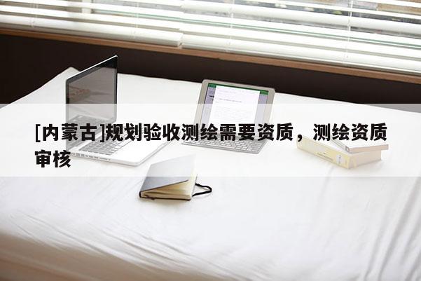 [內(nèi)蒙古]規(guī)劃驗收測繪需要資質(zhì)，測繪資質(zhì)審核