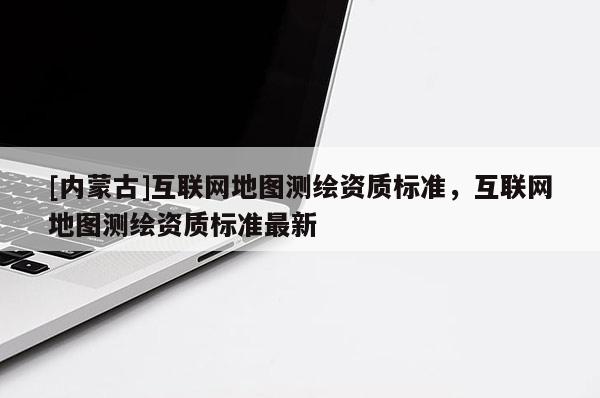 [內(nèi)蒙古]互聯(lián)網(wǎng)地圖測繪資質(zhì)標(biāo)準(zhǔn)，互聯(lián)網(wǎng)地圖測繪資質(zhì)標(biāo)準(zhǔn)最新