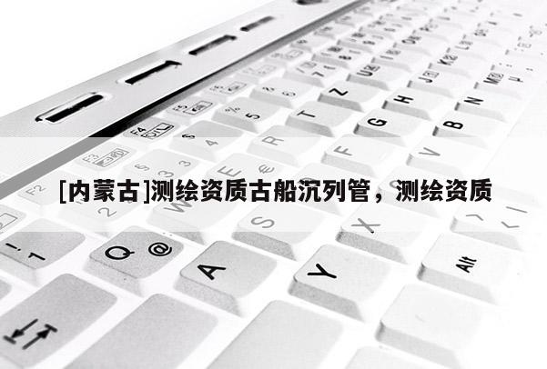 [內(nèi)蒙古]測繪資質(zhì)古船沉列管，測繪資質(zhì)