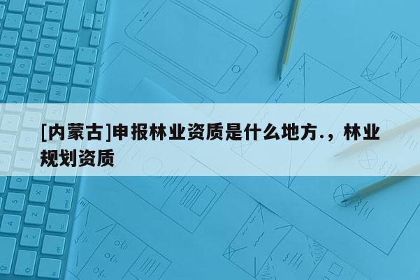 [內蒙古]申報林業資質是什么地方.，林業規劃資質