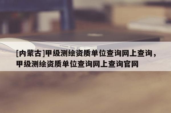 [內蒙古]甲級測繪資質單位查詢網上查詢，甲級測繪資質單位查詢網上查詢官網