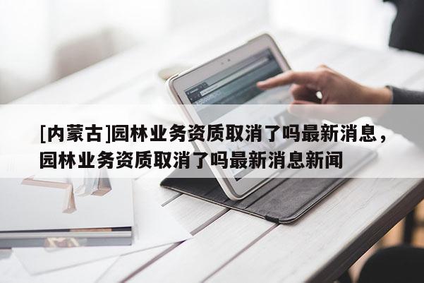 [內蒙古]園林業務資質取消了嗎最新消息，園林業務資質取消了嗎最新消息新聞