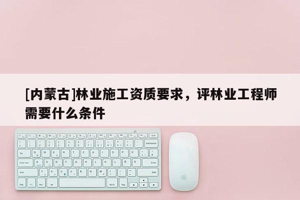 [內(nèi)蒙古]林業(yè)施工資質(zhì)要求，評(píng)林業(yè)工程師需要什么條件