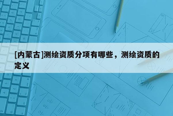 [內蒙古]測繪資質分項有哪些，測繪資質的定義