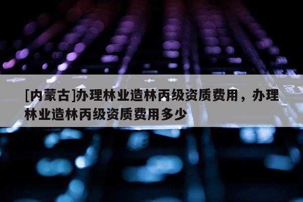 [內蒙古]辦理林業造林丙級資質費用，辦理林業造林丙級資質費用多少
