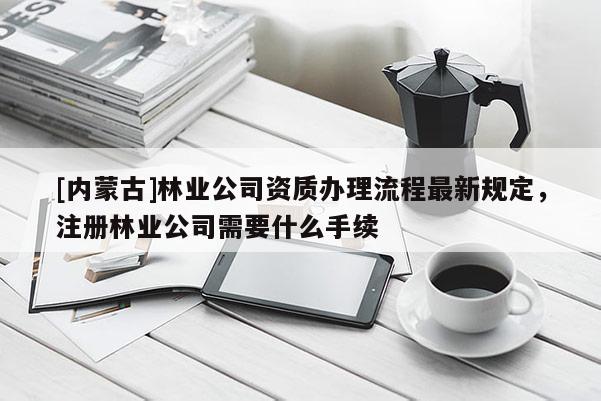 [內蒙古]林業公司資質辦理流程最新規定，注冊林業公司需要什么手續
