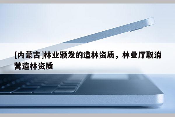 [內(nèi)蒙古]林業(yè)頒發(fā)的造林資質(zhì)，林業(yè)廳取消營造林資質(zhì)