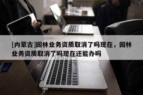 [內蒙古]園林業務資質取消了嗎現在，園林業務資質取消了嗎現在還能辦嗎