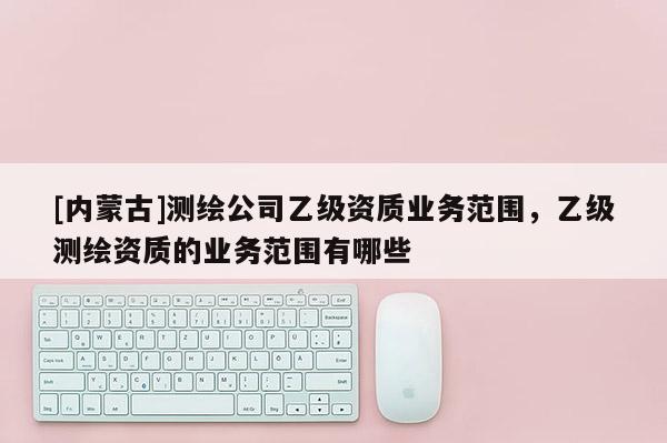 [內(nèi)蒙古]測繪公司乙級資質(zhì)業(yè)務(wù)范圍，乙級測繪資質(zhì)的業(yè)務(wù)范圍有哪些