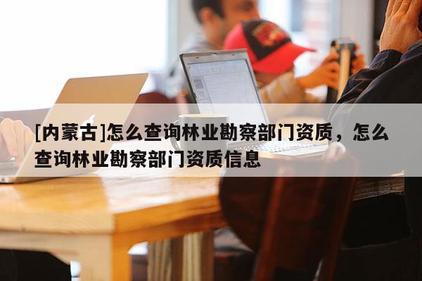 [內(nèi)蒙古]怎么查詢林業(yè)勘察部門資質(zhì)，怎么查詢林業(yè)勘察部門資質(zhì)信息
