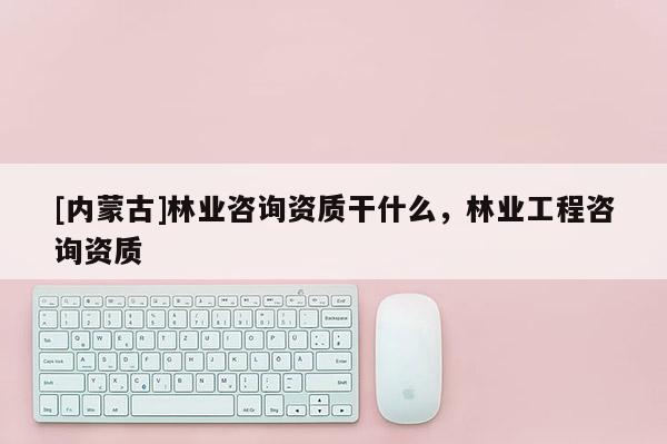 [內蒙古]林業咨詢資質干什么，林業工程咨詢資質