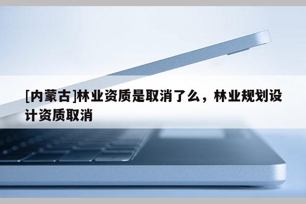 [內(nèi)蒙古]林業(yè)資質(zhì)是取消了么，林業(yè)規(guī)劃設(shè)計資質(zhì)取消