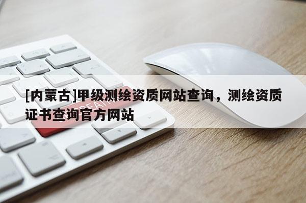 [內(nèi)蒙古]甲級測繪資質(zhì)網(wǎng)站查詢，測繪資質(zhì)證書查詢官方網(wǎng)站