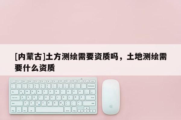[內蒙古]土方測繪需要資質嗎，土地測繪需要什么資質