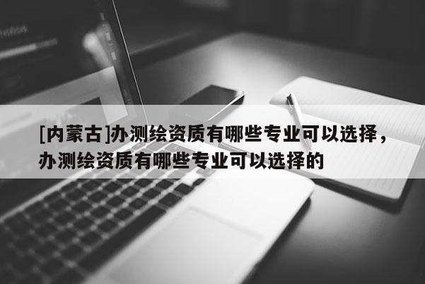 [內(nèi)蒙古]辦測繪資質(zhì)有哪些專業(yè)可以選擇，辦測繪資質(zhì)有哪些專業(yè)可以選擇的