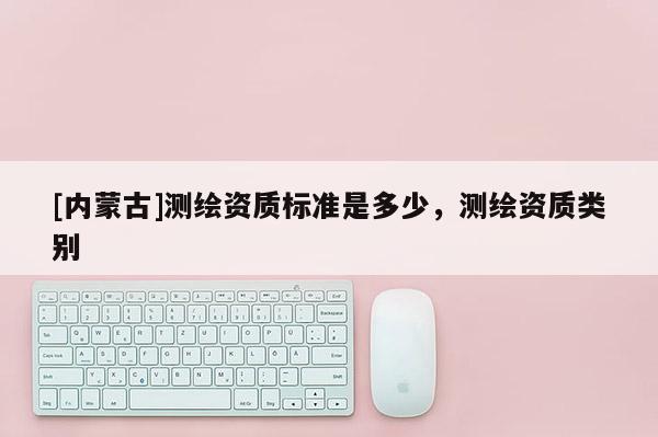 [內(nèi)蒙古]測繪資質(zhì)標(biāo)準(zhǔn)是多少，測繪資質(zhì)類別