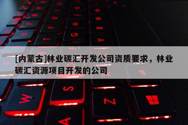 [內蒙古]林業碳匯開發公司資質要求，林業碳匯資源項目開發的公司