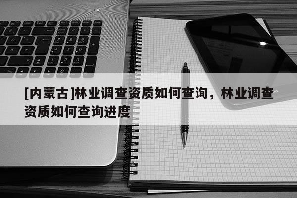[內蒙古]林業調查資質如何查詢，林業調查資質如何查詢進度