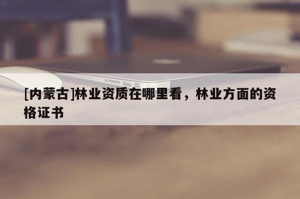 [內(nèi)蒙古]林業(yè)資質(zhì)在哪里看，林業(yè)方面的資格證書