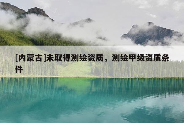 [內蒙古]未取得測繪資質，測繪甲級資質條件