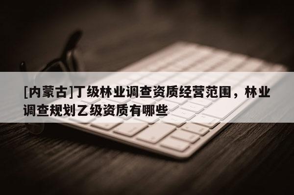 [內蒙古]丁級林業調查資質經營范圍，林業調查規劃乙級資質有哪些