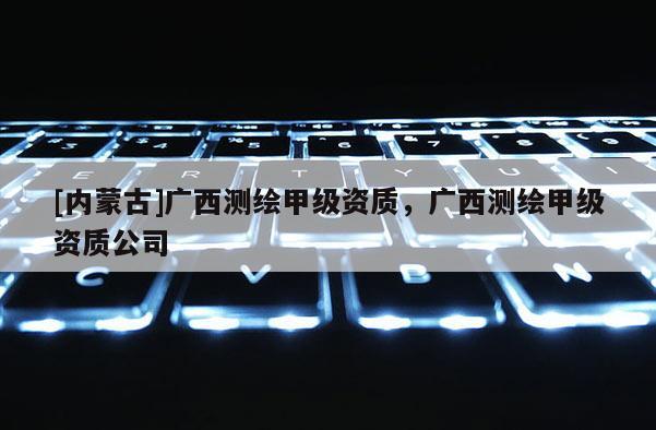 [內蒙古]廣西測繪甲級資質，廣西測繪甲級資質公司
