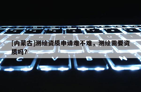 [內(nèi)蒙古]測繪資質(zhì)申請難不難，測繪需要資質(zhì)嗎?