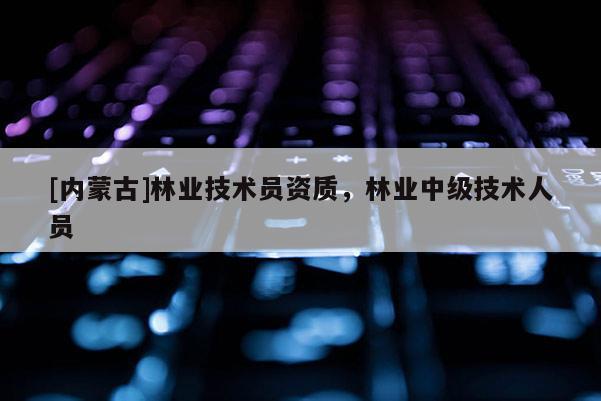 [內蒙古]林業技術員資質，林業中級技術人員