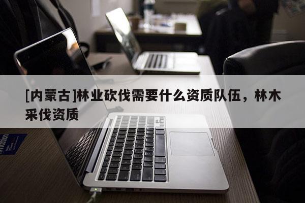 [內蒙古]林業砍伐需要什么資質隊伍，林木采伐資質