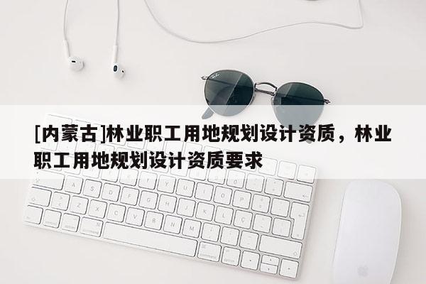 [內(nèi)蒙古]林業(yè)職工用地規(guī)劃設(shè)計(jì)資質(zhì)，林業(yè)職工用地規(guī)劃設(shè)計(jì)資質(zhì)要求