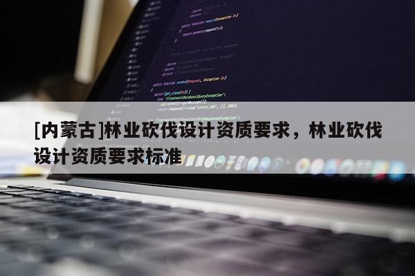[內蒙古]林業砍伐設計資質要求，林業砍伐設計資質要求標準