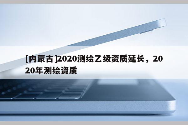 [內蒙古]2020測繪乙級資質延長，2020年測繪資質