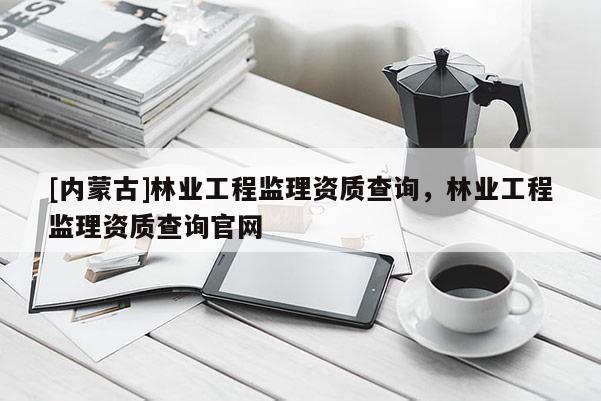 [內蒙古]林業工程監理資質查詢，林業工程監理資質查詢官網