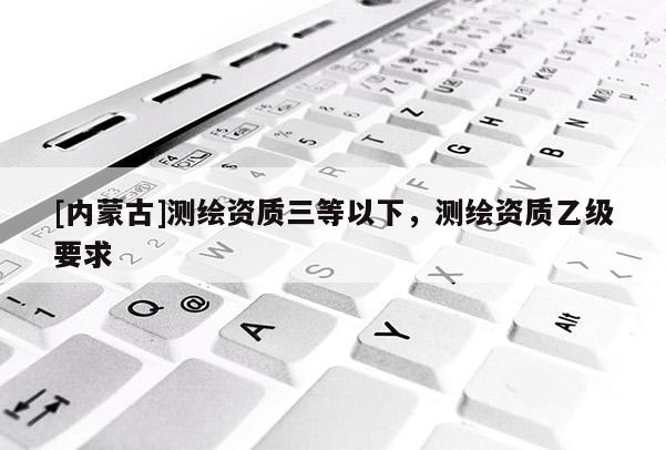 [內蒙古]測繪資質三等以下，測繪資質乙級要求