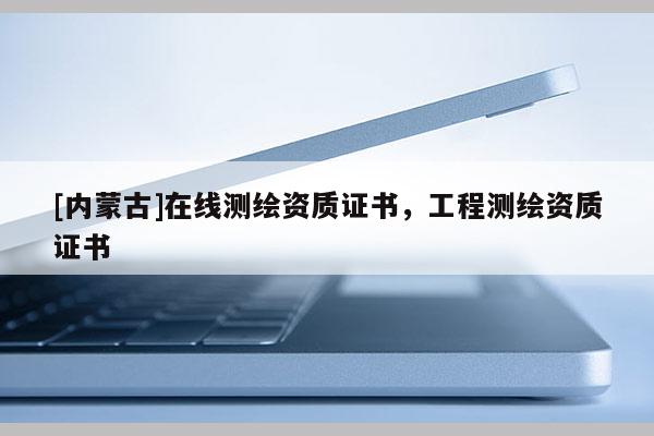 [內蒙古]在線測繪資質證書，工程測繪資質證書