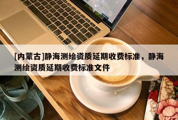 [內蒙古]靜海測繪資質延期收費標準，靜海測繪資質延期收費標準文件