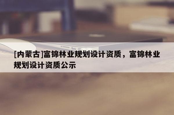 [內蒙古]富錦林業規劃設計資質，富錦林業規劃設計資質公示