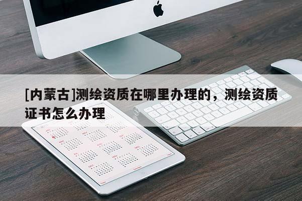[內蒙古]測繪資質在哪里辦理的，測繪資質證書怎么辦理