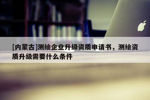 [內(nèi)蒙古]測(cè)繪企業(yè)升級(jí)資質(zhì)申請(qǐng)書(shū)，測(cè)繪資質(zhì)升級(jí)需要什么條件