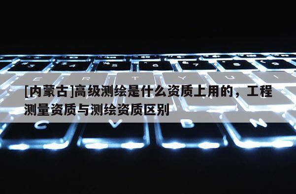 [內蒙古]高級測繪是什么資質上用的，工程測量資質與測繪資質區別
