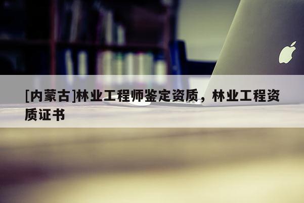 [內蒙古]林業工程師鑒定資質，林業工程資質證書