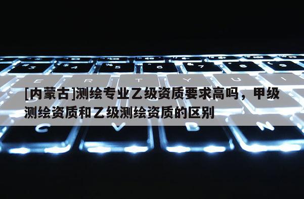 [內蒙古]測繪專業乙級資質要求高嗎，甲級測繪資質和乙級測繪資質的區別