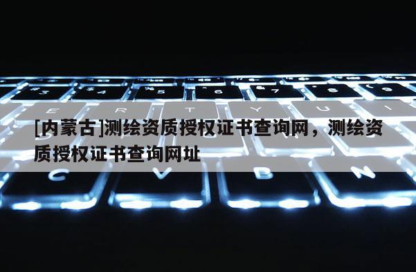 [內蒙古]測繪資質授權證書查詢網，測繪資質授權證書查詢網址